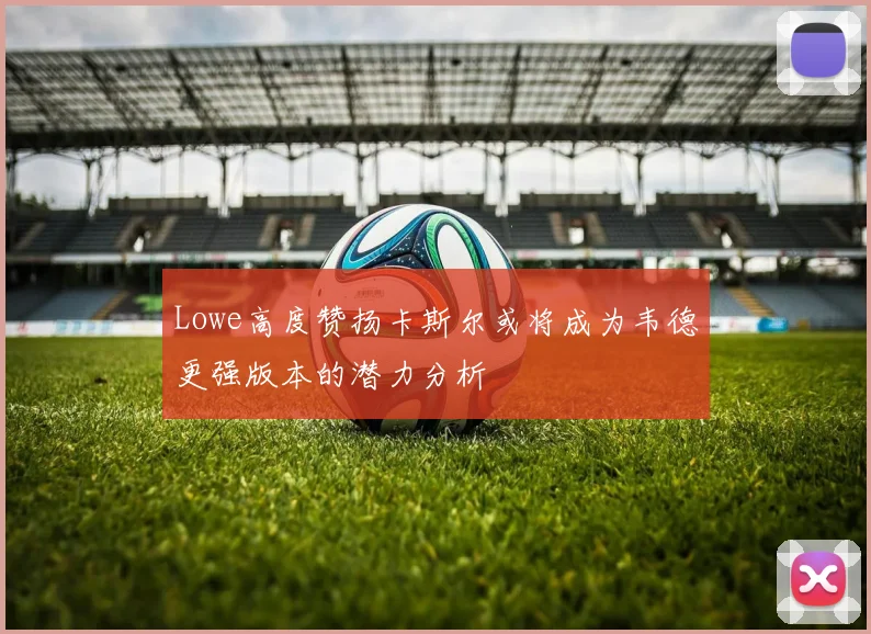 Lowe高度赞扬卡斯尔或将成为韦德更强版本的潜力分析
