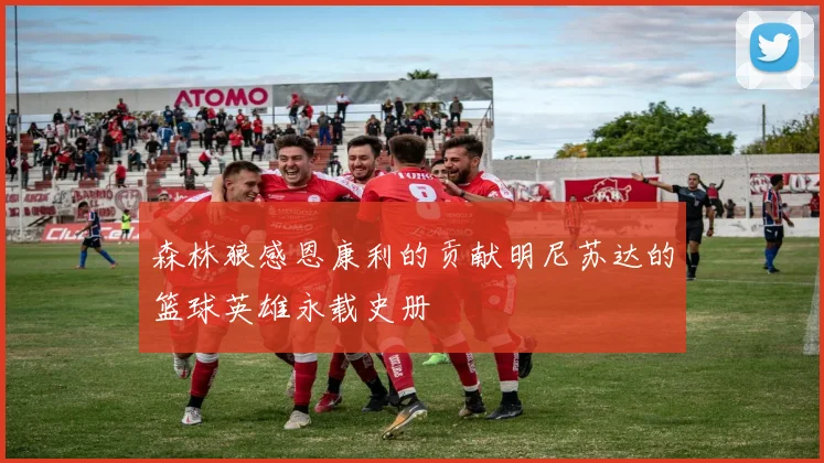森林狼感恩康利的贡献明尼苏达的篮球英雄永载史册