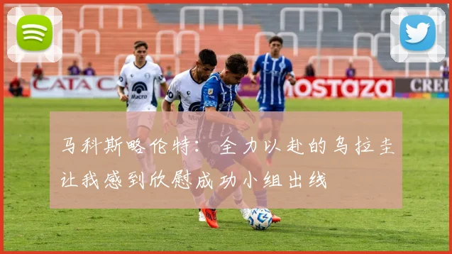 马科斯略伦特：全力以赴的乌拉圭让我感到欣慰成功小组出线