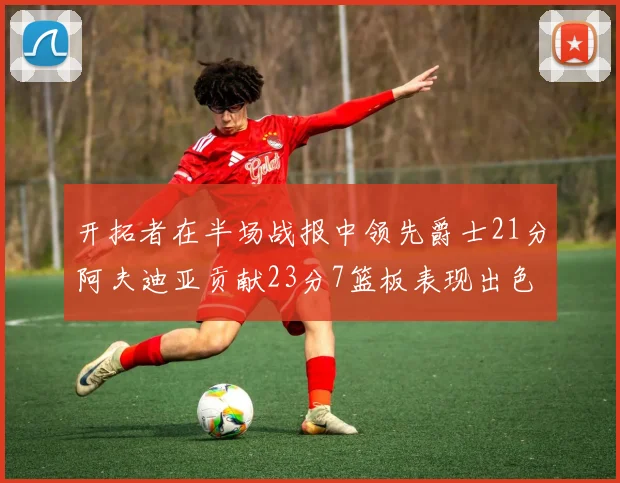开拓者在半场战报中领先爵士21分阿夫迪亚贡献23分7篮板表现出色