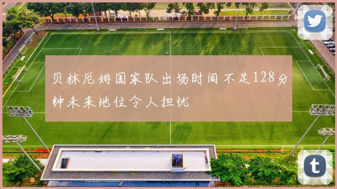 贝林厄姆国家队出场时间不足128分钟未来地位令人担忧