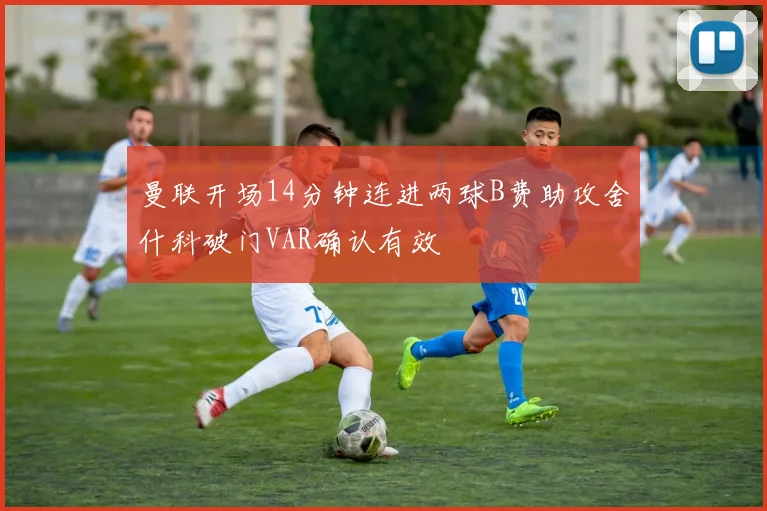 曼联开场14分钟连进两球B费助攻舍什科破门VAR确认有效