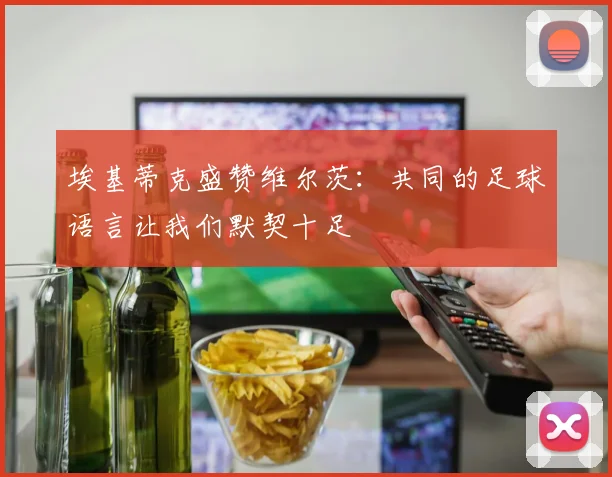 埃基蒂克盛赞维尔茨：共同的足球语言让我们默契十足