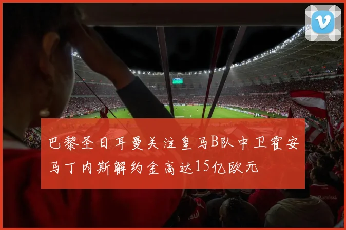 巴黎圣日耳曼关注皇马B队中卫霍安马丁内斯解约金高达15亿欧元