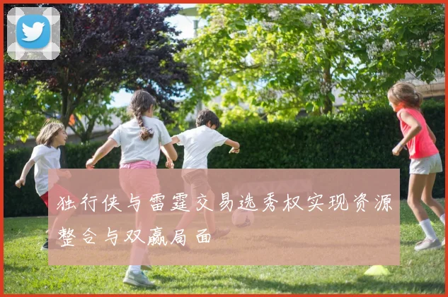 独行侠与雷霆交易选秀权实现资源整合与双赢局面