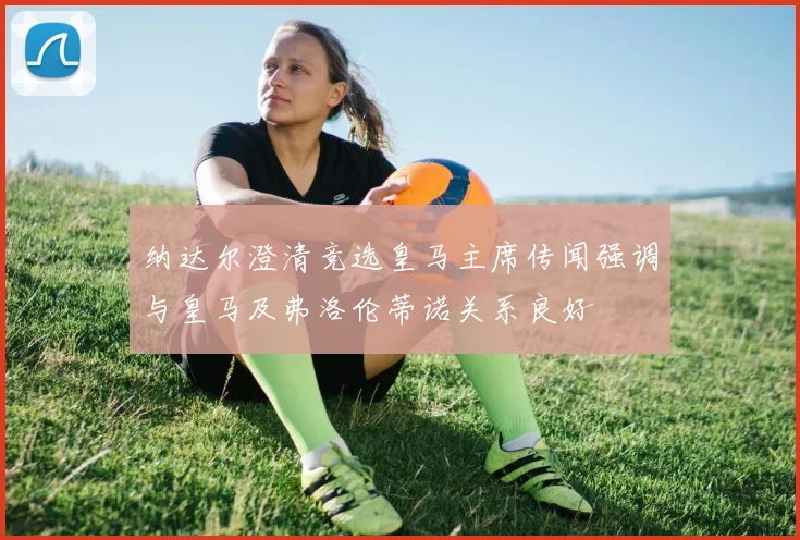 纳达尔澄清竞选皇马主席传闻强调与皇马及弗洛伦蒂诺关系良好