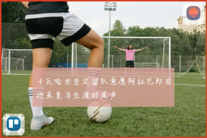 卡瓦哈尔坚定留队意愿阿拉巴即将迎来皇马生涯的尾声