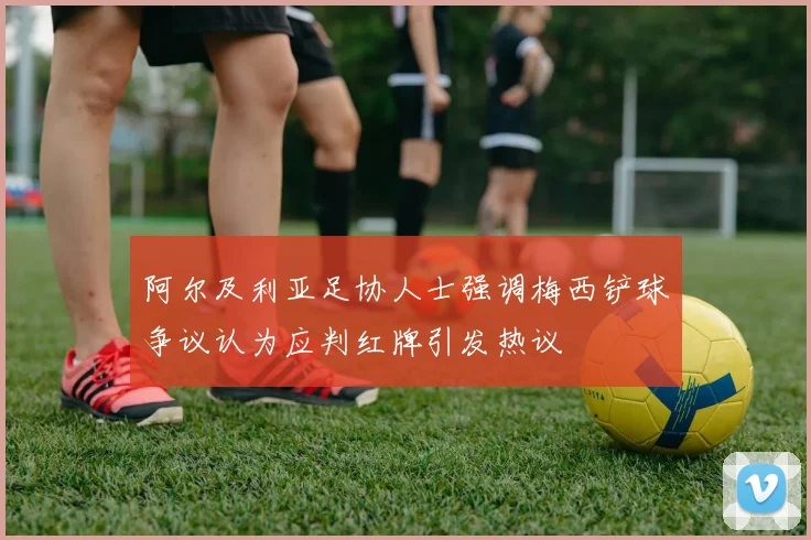 阿尔及利亚足协人士强调梅西铲球争议认为应判红牌引发热议