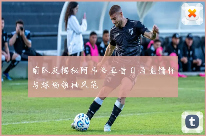前队友揭秘阿韦洛亚昔日马竞情怀与球场领袖风范