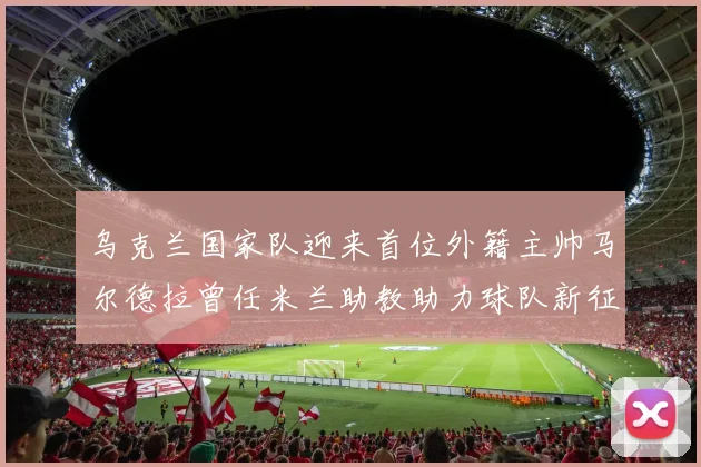 乌克兰国家队迎来首位外籍主帅马尔德拉曾任米兰助教助力球队新征程