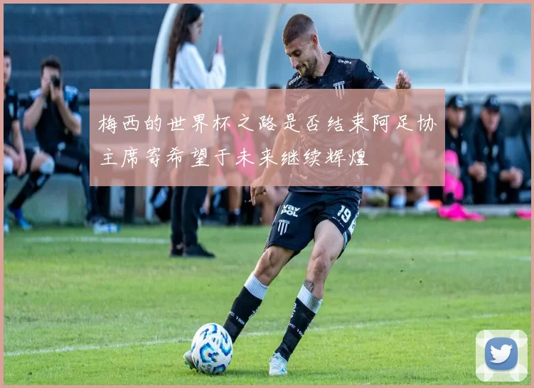 梅西的世界杯之路是否结束阿足协主席寄希望于未来继续辉煌
