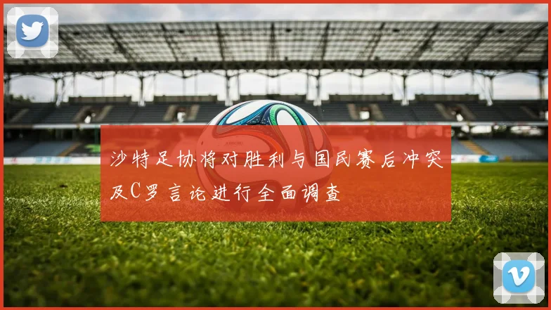 沙特足协将对胜利与国民赛后冲突及C罗言论进行全面调查
