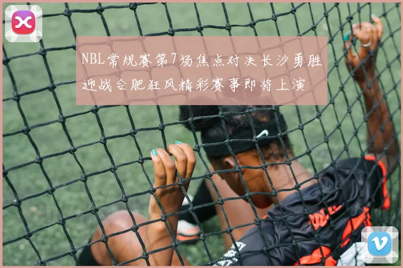 NBL常规赛第7场焦点对决长沙勇胜迎战合肥狂风精彩赛事即将上演