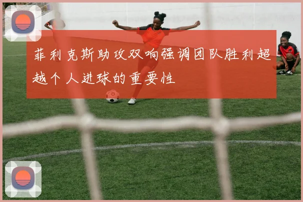 菲利克斯助攻双响强调团队胜利超越个人进球的重要性