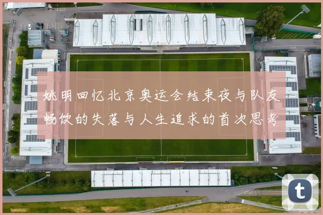 姚明回忆北京奥运会结束夜与队友畅饮的失落与人生追求的首次思考