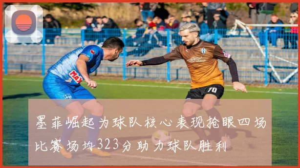 墨菲崛起为球队核心表现抢眼四场比赛场均323分助力球队胜利