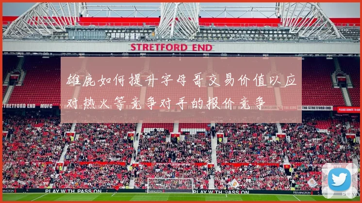 雄鹿如何提升字母哥交易价值以应对热火等竞争对手的报价竞争