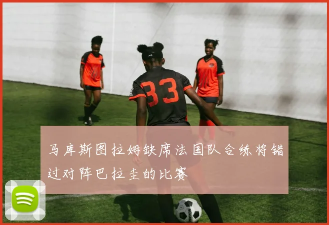马库斯图拉姆缺席法国队合练将错过对阵巴拉圭的比赛